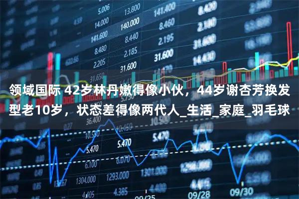 领域国际 42岁林丹嫩得像小伙，44岁谢杏芳换发型老10岁，状态差得像两代人_生活_家庭_羽毛球