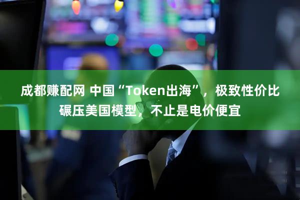 成都赚配网 中国“Token出海”，极致性价比碾压美国模型，不止是电价便宜