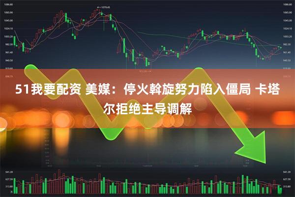 51我要配资 美媒：停火斡旋努力陷入僵局 卡塔尔拒绝主导调解