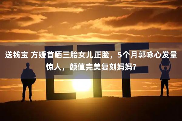 送钱宝 方媛首晒三胎女儿正脸，5个月郭咏心发量惊人，颜值完美复刻妈妈?