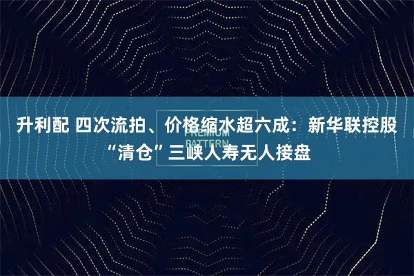 升利配 四次流拍、价格缩水超六成：新华联控股“清仓”三峡人寿无人接盘
