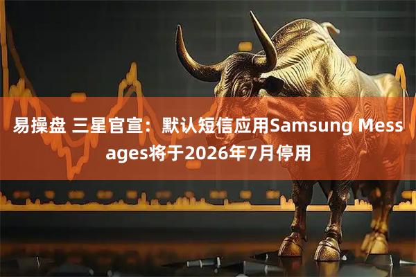 易操盘 三星官宣：默认短信应用Samsung Messages将于2026年7月停用
