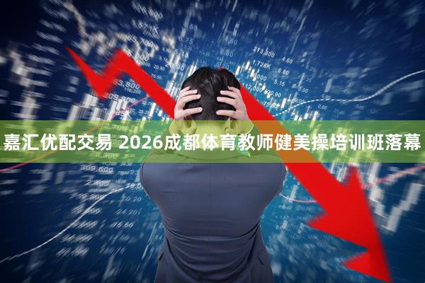 嘉汇优配交易 2026成都体育教师健美操培训班落幕